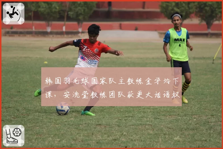 韩国羽毛球国家队主教练金学均下课,安洗莹教练团队获更大话语权