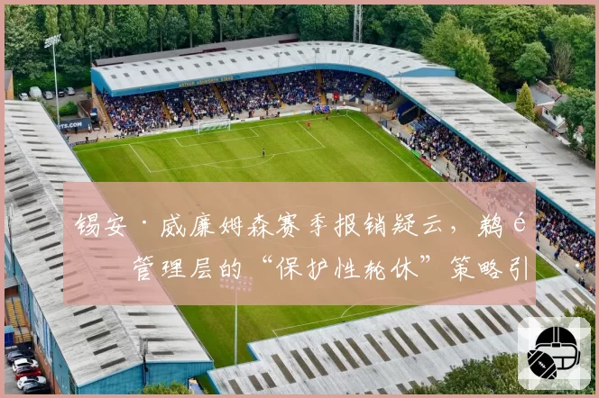 锡安·威廉姆森赛季报销疑云，鹈鹕管理层的“保护性轮休”策略引巨大争议