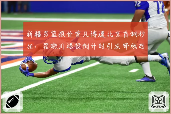 新疆男篮报价曾凡博遭北京首钢秒拒,翟晓川退役倒计时引发锋线恐慌__br_