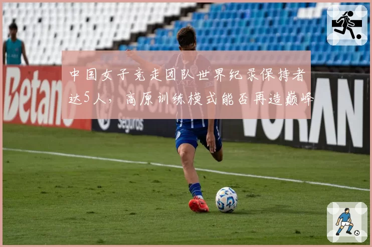 中国女子竞走团队世界纪录保持者达5人,高原训练模式能否再造巅峰?