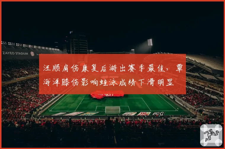 汪顺肩伤康复后游出赛季最佳，覃海洋膝伤影响蛙泳成绩下滑明显
