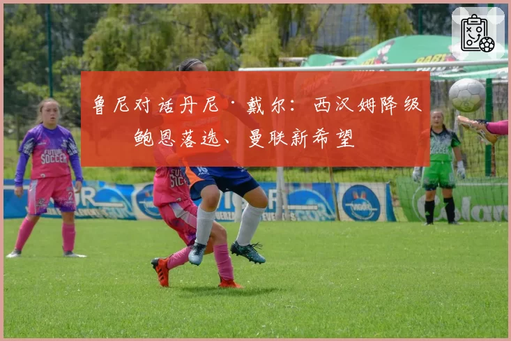 鲁尼对话丹尼·戴尔:西汉姆降级、鲍恩落选、曼联新希望