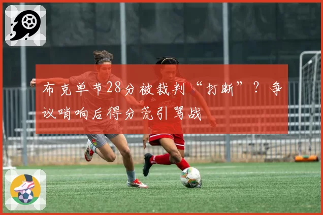 布克单节28分被裁判“打断”?争议哨响后得分荒引骂战
