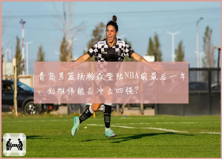 青岛男篮杨瀚森登陆NBA前最后一年，刘维伟能否冲击四强？
