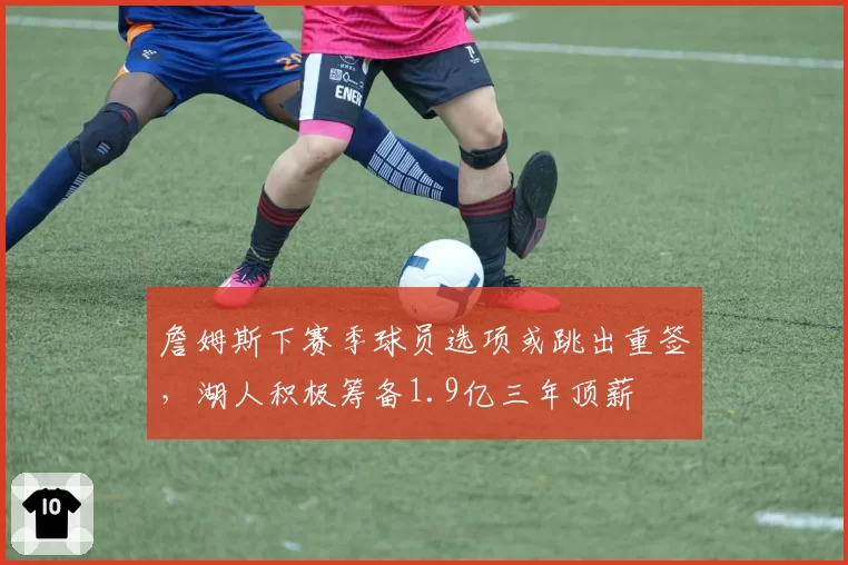 詹姆斯下赛季球员选项或跳出重签,湖人积极筹备1.9亿三年顶薪