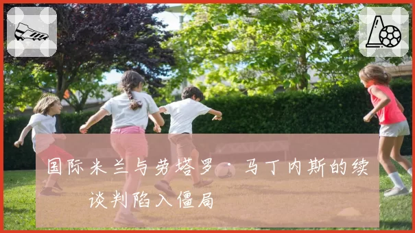 国际米兰与劳塔罗·马丁内斯的续约谈判陷入僵局