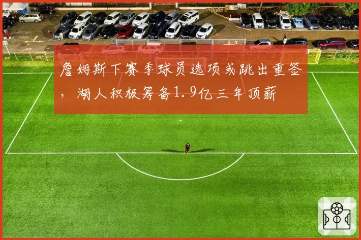 詹姆斯下赛季球员选项或跳出重签,湖人积极筹备1.9亿三年顶薪