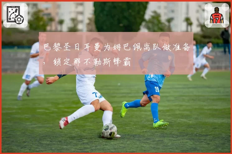 巴黎圣日耳曼为姆巴佩离队做准备，锁定那不勒斯锋霸