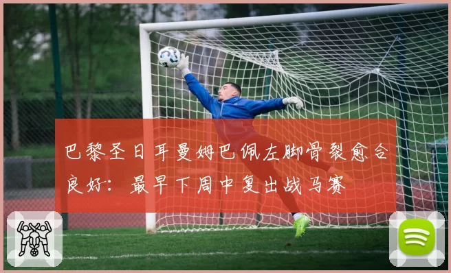 巴黎圣日耳曼姆巴佩左脚骨裂愈合良好：最早下周中复出战马赛