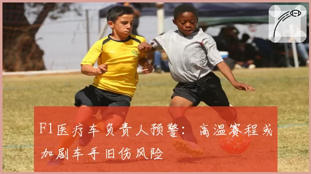 F1医疗车负责人预警：高温赛程或加剧车手旧伤风险