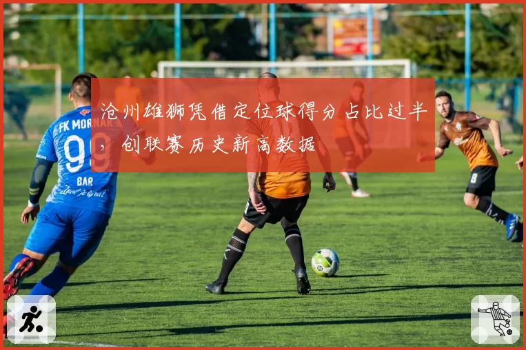 沧州雄狮凭借定位球得分占比过半,创联赛历史新高数据