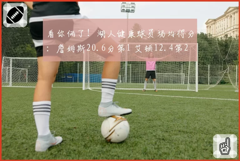 看你俩了！湖人健康球员场均得分：詹姆斯20.6分第1 艾顿12.4第2