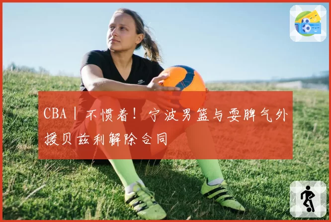 CBA|不惯着!宁波男篮与耍脾气外援贝兹利解除合同