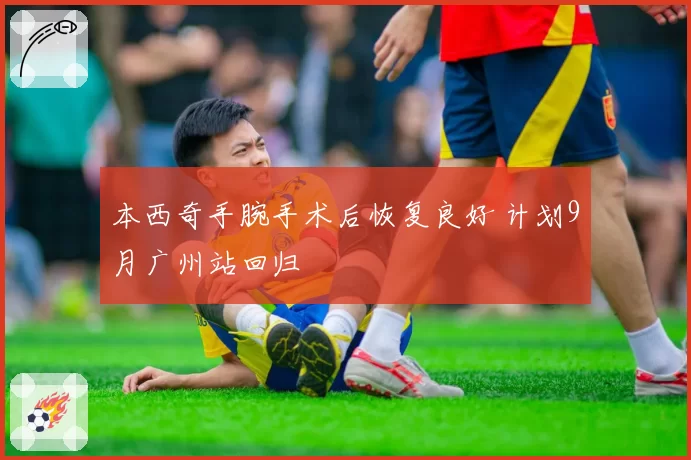本西奇手腕手术后恢复良好 计划9月广州站回归