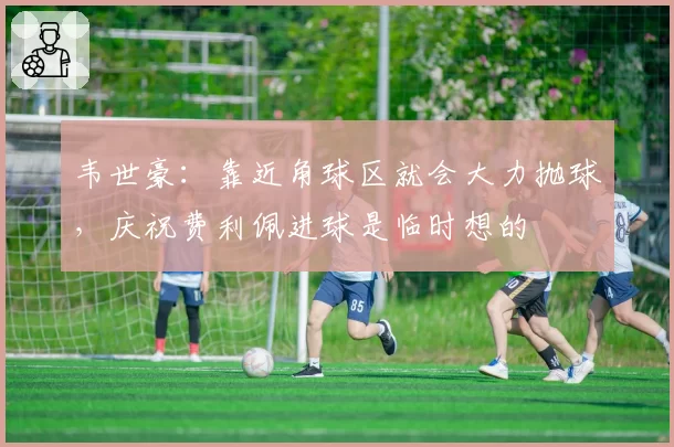 韦世豪:靠近角球区就会大力抛球,庆祝费利佩进球是临时想的