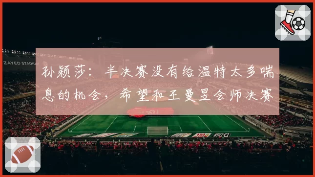 孙颖莎:半决赛没有给温特太多喘息的机会,希望和王曼昱会师决赛