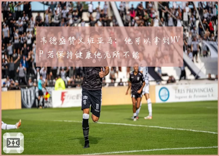 韦德盛赞文班亚马:他可以拿到MVP 若保持健康他无所不能