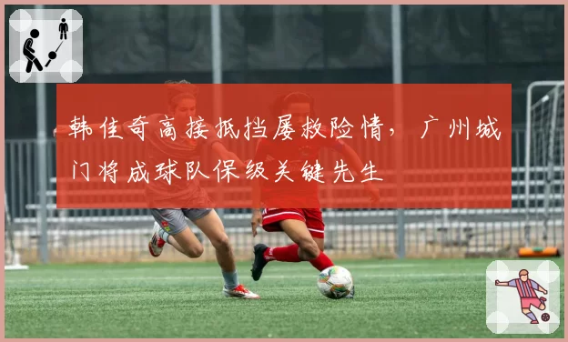 韩佳奇高接抵挡屡救险情，广州城门将成球队保级关键先生