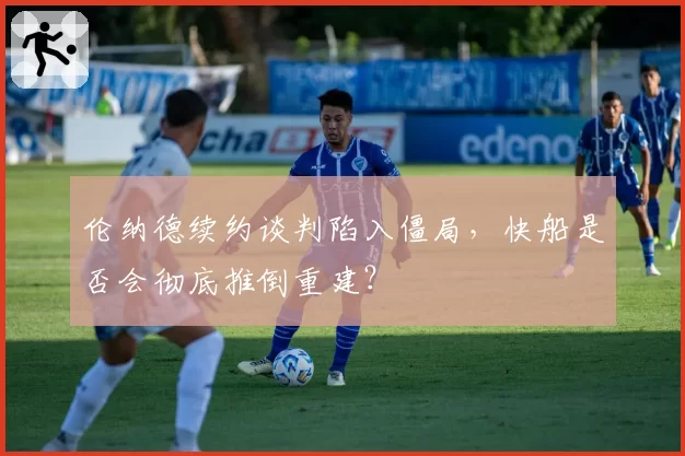 伦纳德续约谈判陷入僵局，快船是否会彻底推倒重建？
