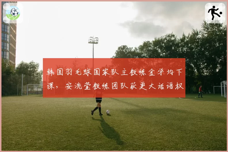 韩国羽毛球国家队主教练金学均下课,安洗莹教练团队获更大话语权