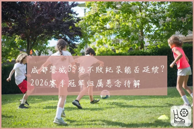 成都蓉城35场不败纪录能否延续?2026赛季冠军归属悬念待解