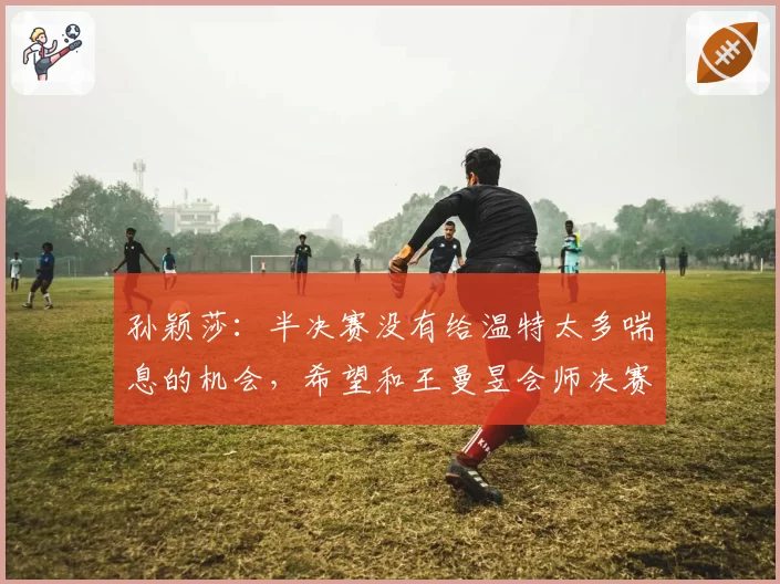 孙颖莎:半决赛没有给温特太多喘息的机会,希望和王曼昱会师决赛