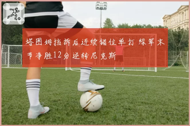塔图姆挡拆后连续错位单打 绿军末节净胜12分逆转尼克斯
