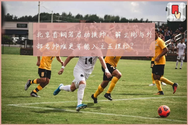 北京首钢若启动换帅,解立彬与外部名帅谁更可能入主五棵松?