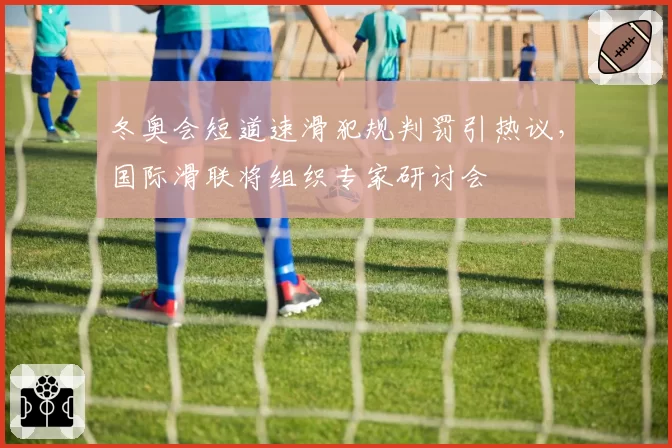 冬奥会短道速滑犯规判罚引热议，国际滑联将组织专家研讨会