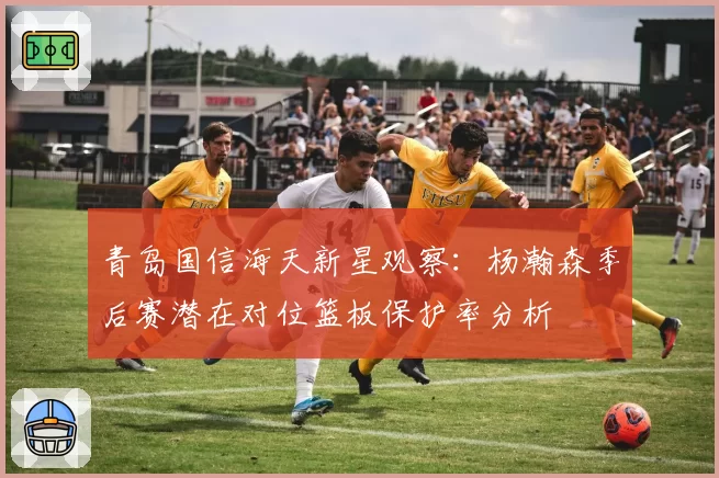 青岛国信海天新星观察:杨瀚森季后赛潜在对位篮板保护率分析