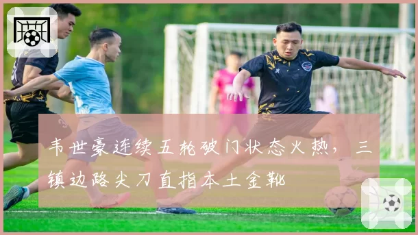 韦世豪连续五轮破门状态火热,三镇边路尖刀直指本土金靴