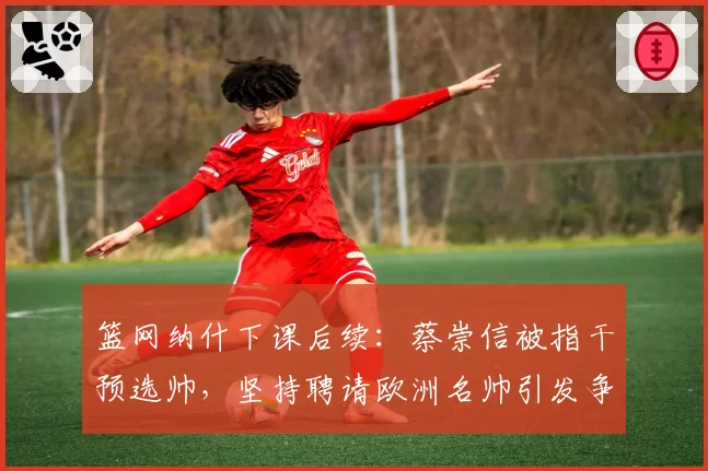 篮网纳什下课后续:蔡崇信被指干预选帅,坚持聘请欧洲名帅引发争议