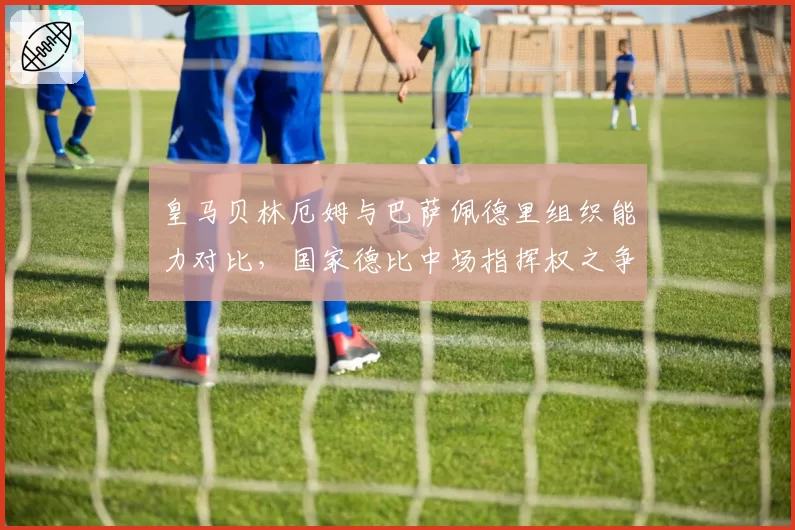皇马贝林厄姆与巴萨佩德里组织能力对比，国家德比中场指挥权之争