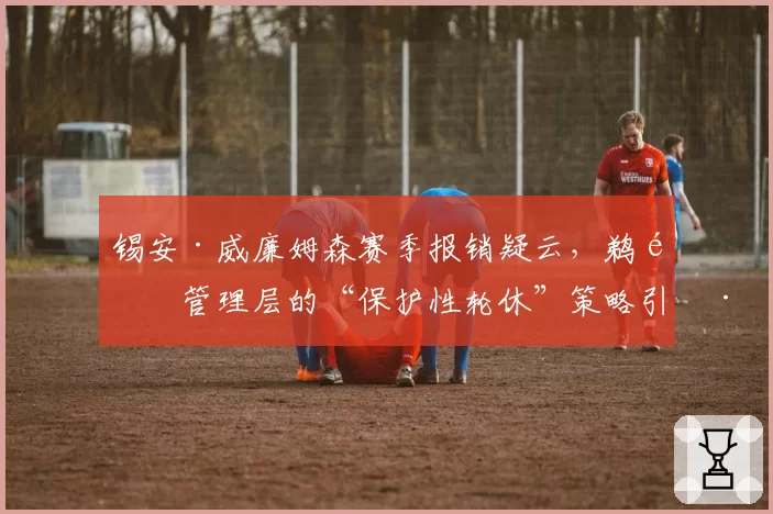 锡安·威廉姆森赛季报销疑云，鹈鹕管理层的“保护性轮休”策略引巨大争议