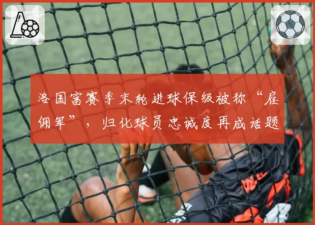 洛国富赛季末轮进球保级被称“雇佣军”，归化球员忠诚度再成话题