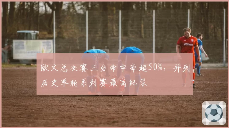 欧文总决赛三分命中率超50%，并列历史单轮系列赛最高纪录