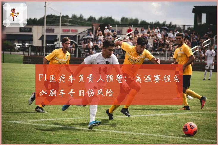 F1医疗车负责人预警：高温赛程或加剧车手旧伤风险