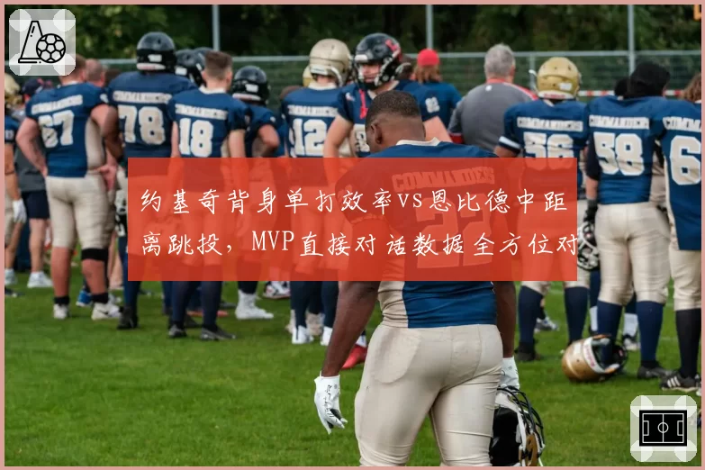 约基奇背身单打效率vs恩比德中距离跳投,MVP直接对话数据全方位对比