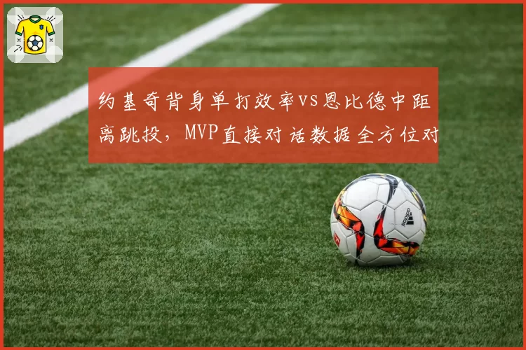 约基奇背身单打效率vs恩比德中距离跳投,MVP直接对话数据全方位对比