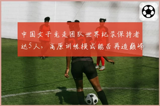 中国女子竞走团队世界纪录保持者达5人,高原训练模式能否再造巅峰?