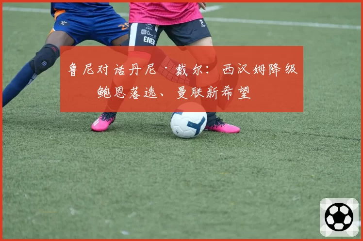 鲁尼对话丹尼·戴尔：西汉姆降级、鲍恩落选、曼联新希望