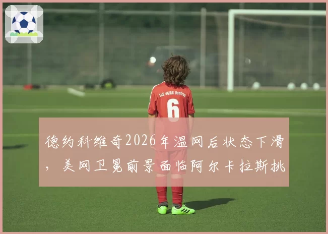 德约科维奇2026年温网后状态下滑,美网卫冕前景面临阿尔卡拉斯挑战