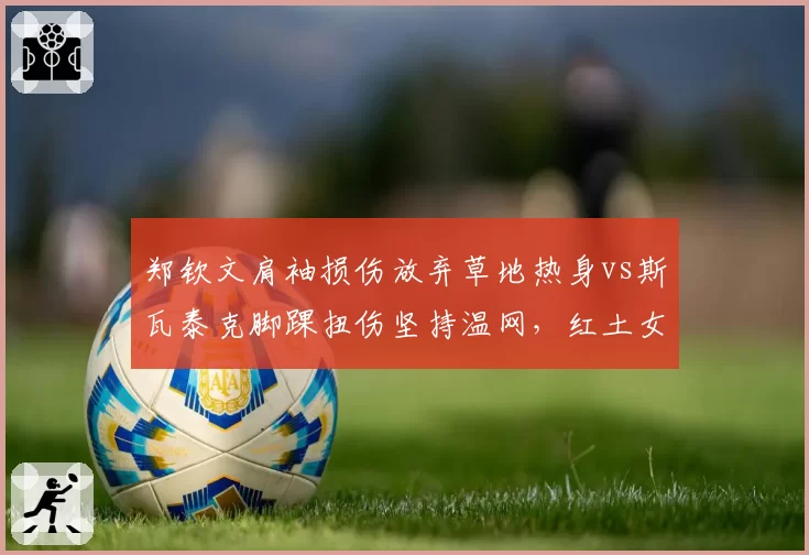 郑钦文肩袖损伤放弃草地热身vs斯瓦泰克脚踝扭伤坚持温网，红土女王转场存变数