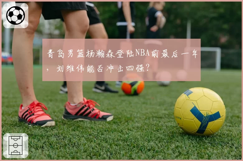 青岛男篮杨瀚森登陆NBA前最后一年，刘维伟能否冲击四强？