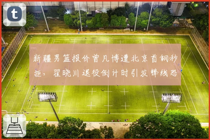 新疆男篮报价曾凡博遭北京首钢秒拒,翟晓川退役倒计时引发锋线恐慌__br_