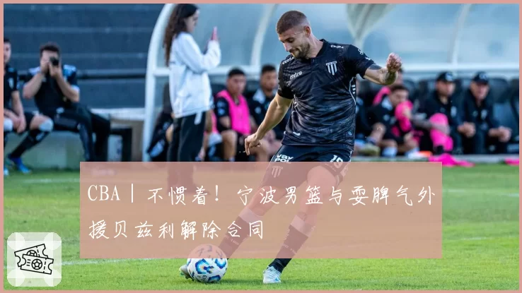 CBA|不惯着!宁波男篮与耍脾气外援贝兹利解除合同