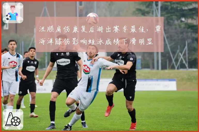 汪顺肩伤康复后游出赛季最佳，覃海洋膝伤影响蛙泳成绩下滑明显