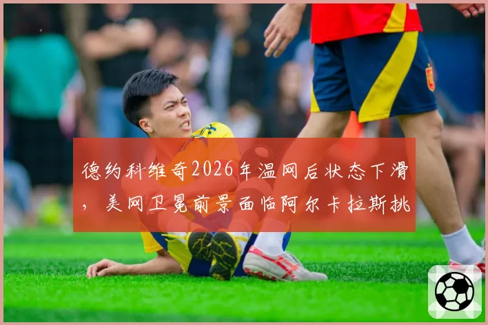 德约科维奇2026年温网后状态下滑,美网卫冕前景面临阿尔卡拉斯挑战