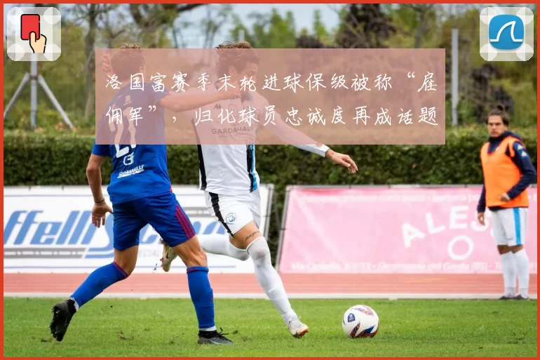 洛国富赛季末轮进球保级被称“雇佣军”，归化球员忠诚度再成话题