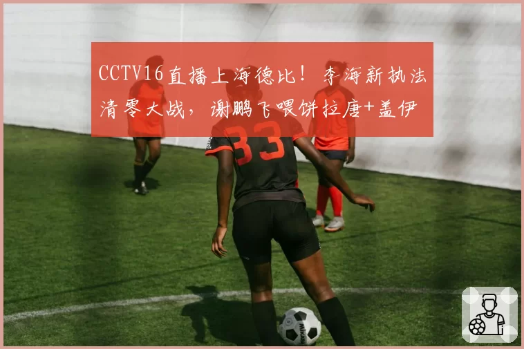 CCTV16直播上海德比!李海新执法清零大战,谢鹏飞喂饼拉唐+盖伊